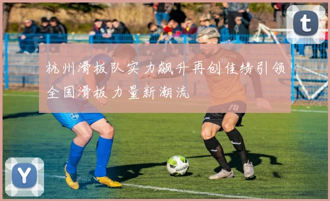 杭州滑板队实力飙升再创佳绩引领全国滑板力量新潮流