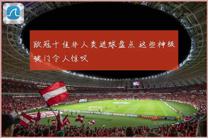 欧冠十佳非人类进球盘点 这些神级破门令人惊叹