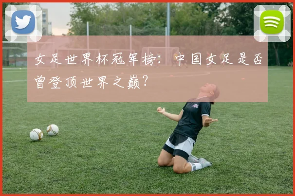女足世界杯冠军榜：中国女足是否曾登顶世界之巅？