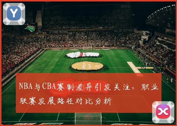 NBA与CBA赛制差异引发关注，职业联赛发展路径对比分析