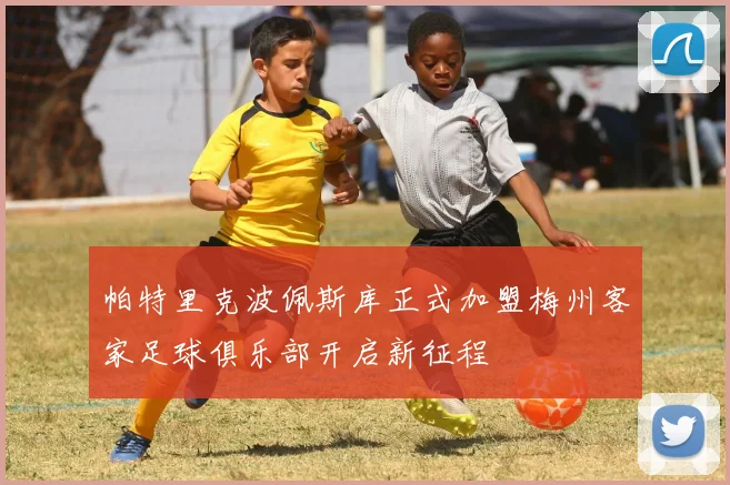 帕特里克波佩斯库正式加盟梅州客家足球俱乐部开启新征程