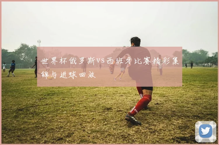 世界杯俄罗斯vs西班牙比赛精彩集锦与进球回放