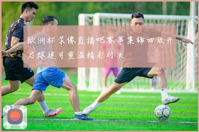 欧洲杯录像直播吧赛事集锦回放开启球迷可重温精彩对决