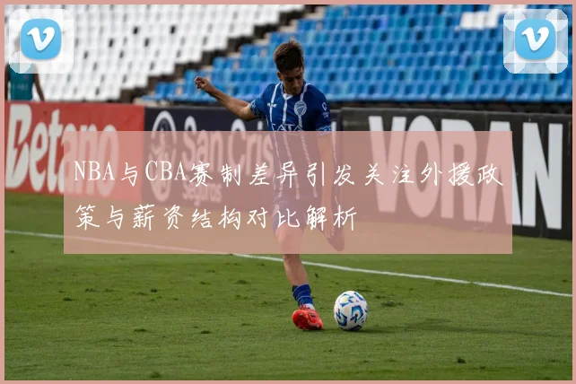NBA与CBA赛制差异引发关注外援政策与薪资结构对比解析