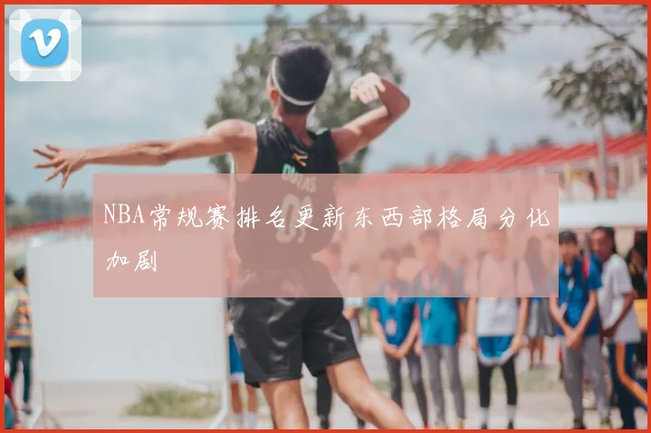 NBA常规赛排名更新东西部格局分化加剧