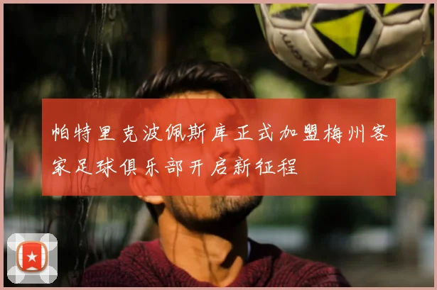 帕特里克波佩斯库正式加盟梅州客家足球俱乐部开启新征程