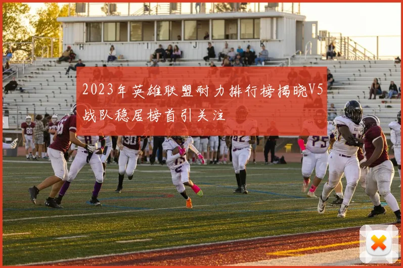 2023年英雄联盟耐力排行榜揭晓V5战队稳居榜首引关注