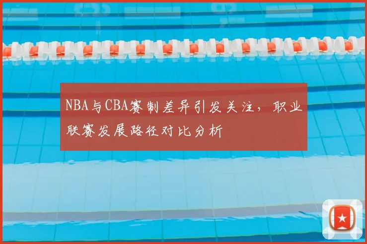 NBA与CBA赛制差异引发关注，职业联赛发展路径对比分析