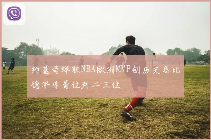 约基奇蝉联NBA欧洲MVP创历史恩比德字母哥位列二三位