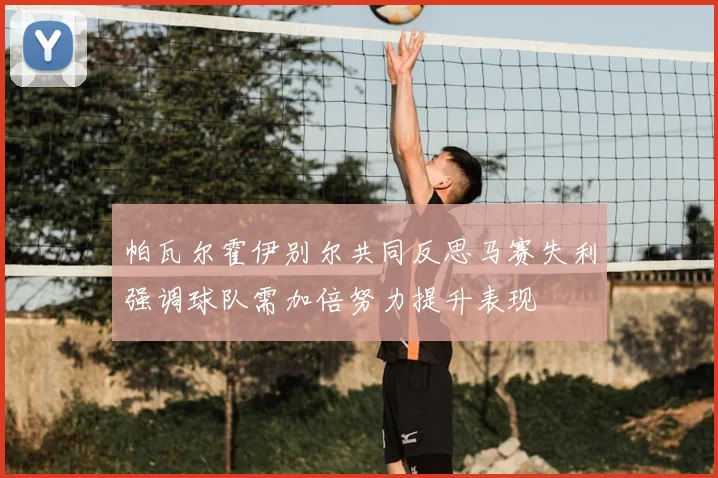 帕瓦尔霍伊别尔共同反思马赛失利强调球队需加倍努力提升表现