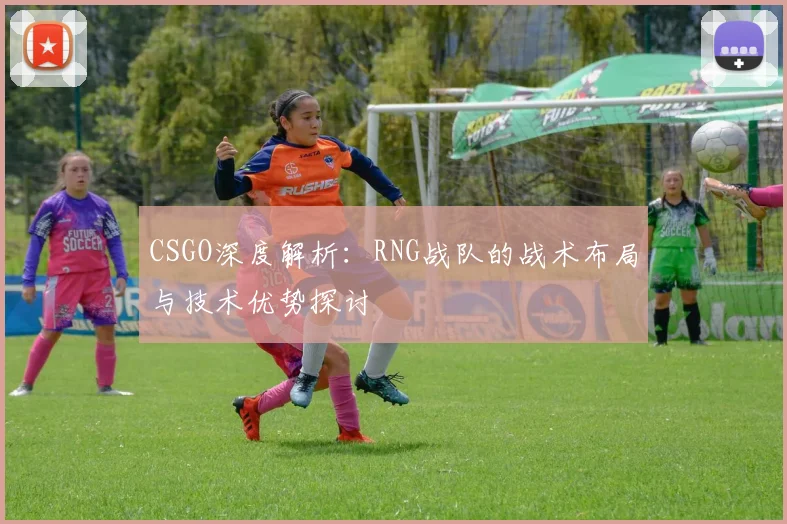 CSGO深度解析：RNG战队的战术布局与技术优势探讨