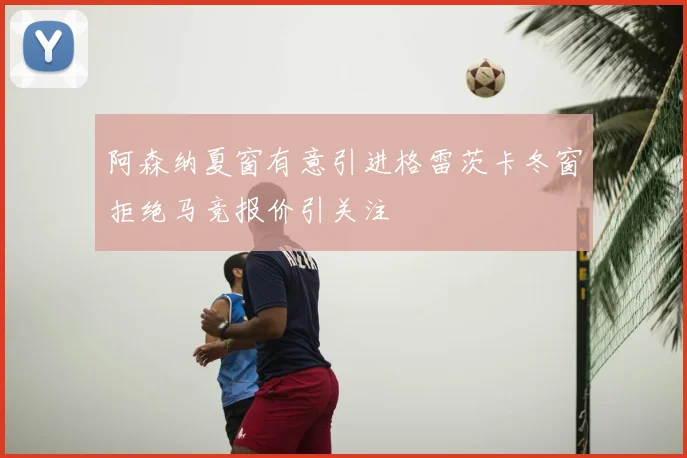 阿森纳夏窗有意引进格雷茨卡冬窗拒绝马竞报价引关注