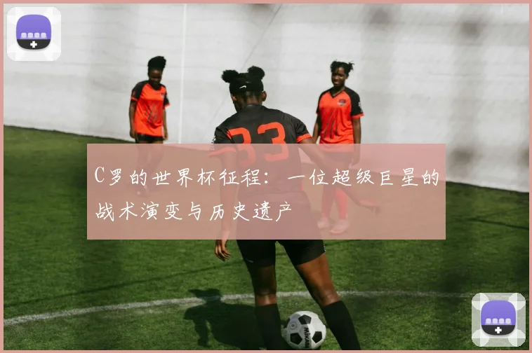C罗的世界杯征程：一位超级巨星的战术演变与历史遗产