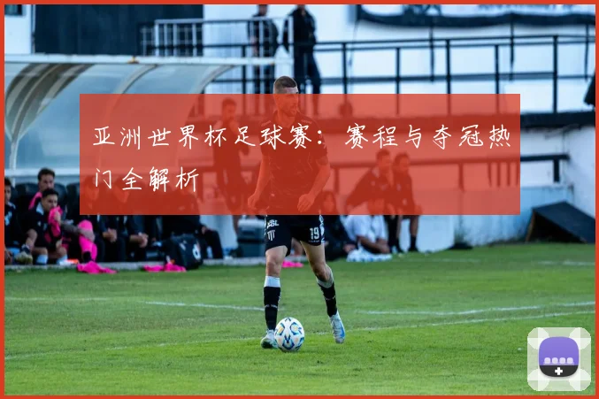 亚洲世界杯足球赛:赛程与夺冠热门全解析