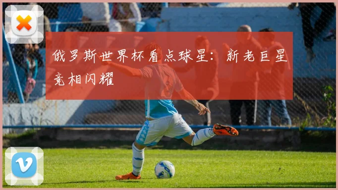 俄罗斯世界杯看点球星:新老巨星竞相闪耀