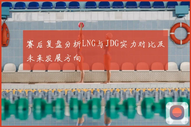 赛后复盘分析LNG与JDG实力对比及未来发展方向