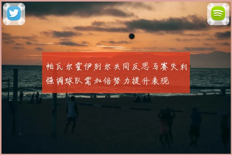 帕瓦尔霍伊别尔共同反思马赛失利强调球队需加倍努力提升表现