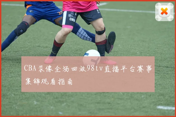 CBA录像全场回放98tv直播平台赛事集锦观看指南