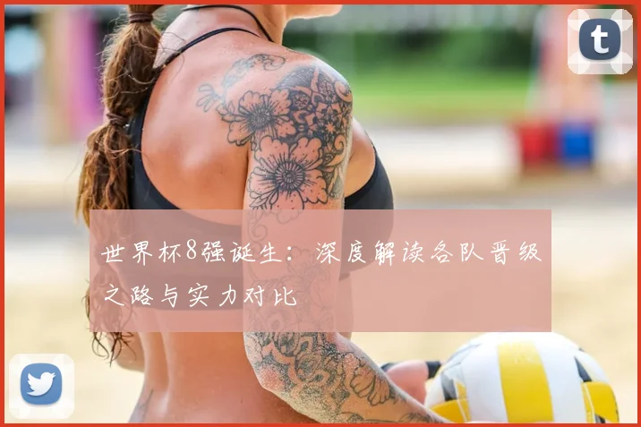 世界杯8强诞生：深度解读各队晋级之路与实力对比