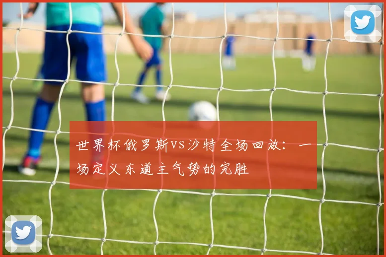 世界杯俄罗斯vs沙特全场回放：一场定义东道主气势的完胜