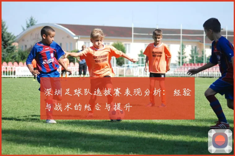 深圳足球队选拔赛表现分析:经验与战术的结合与提升