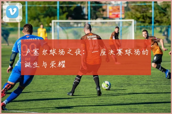 卢塞尔球场之夜：一座决赛球场的诞生与荣耀