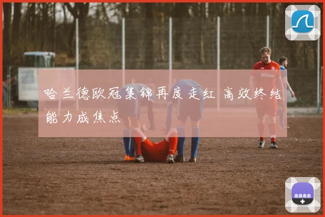 哈兰德欧冠集锦再度走红 高效终结能力成焦点