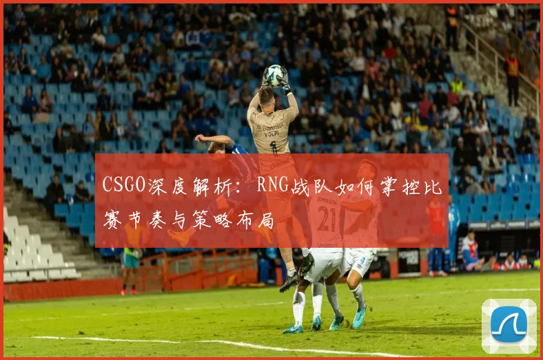 CSGO深度解析：RNG战队如何掌控比赛节奏与策略布局
