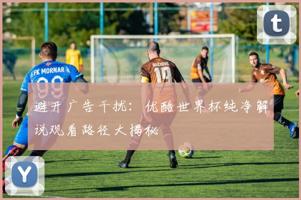 避开广告干扰:优酷世界杯纯净解说观看路径大揭秘