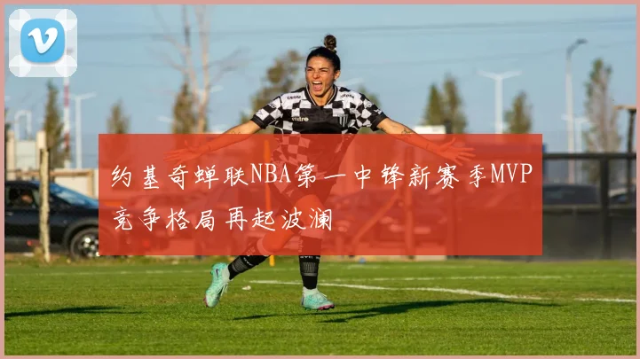 约基奇蝉联NBA第一中锋新赛季MVP竞争格局再起波澜
