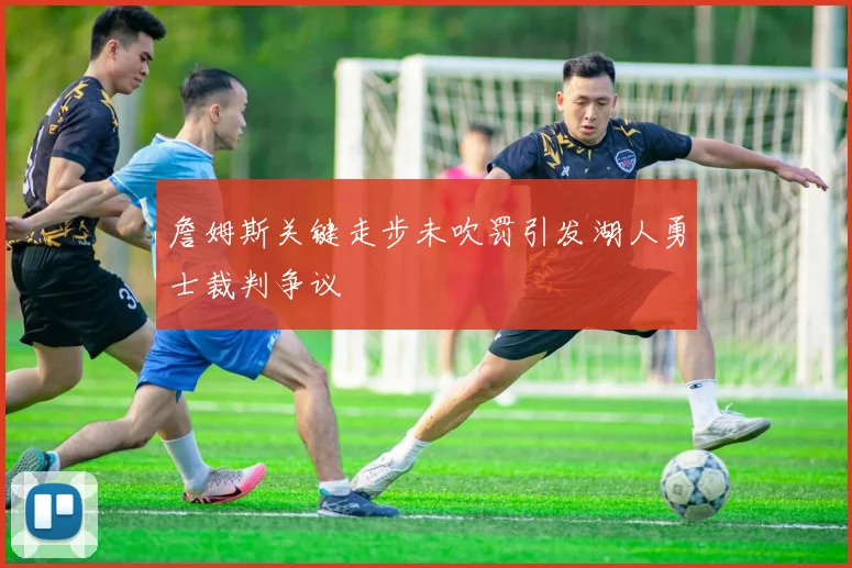 詹姆斯关键走步未吹罚引发湖人勇士裁判争议