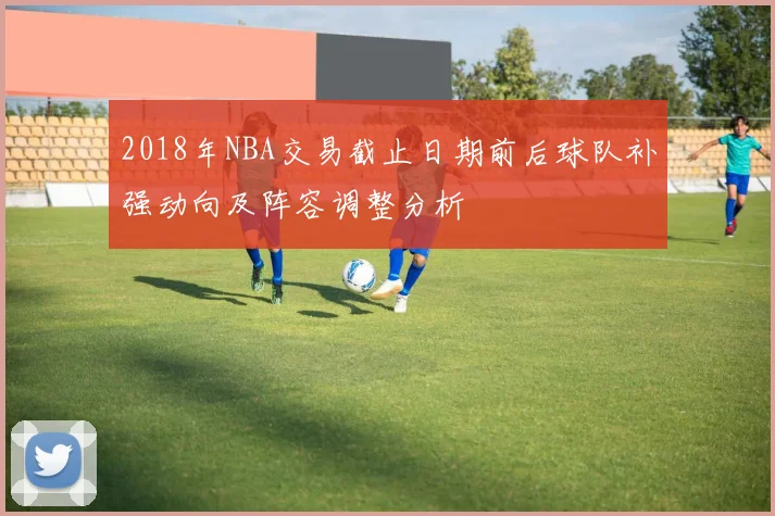 2018年NBA交易截止日期前后球队补强动向及阵容调整分析