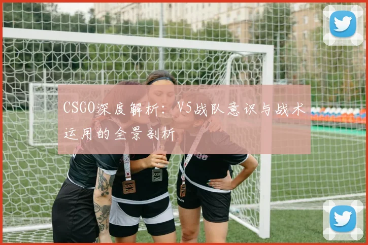 CSGO深度解析:V5战队意识与战术运用的全景剖析