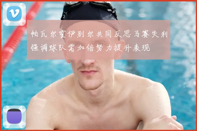 帕瓦尔霍伊别尔共同反思马赛失利强调球队需加倍努力提升表现