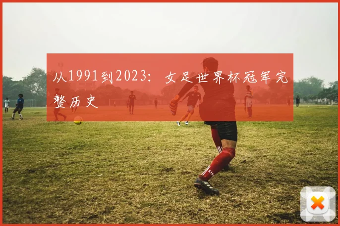 从1991到2023:女足世界杯冠军完整历史