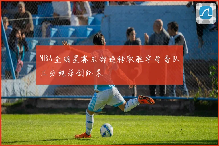 NBA全明星赛东部逆转取胜字母哥队三分绝杀创纪录