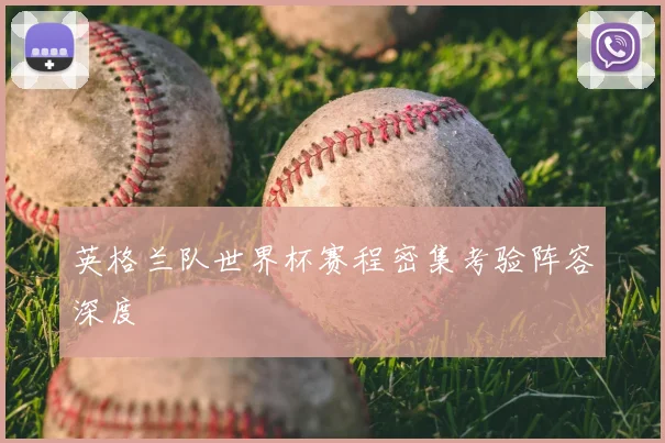 英格兰队世界杯赛程密集考验阵容深度