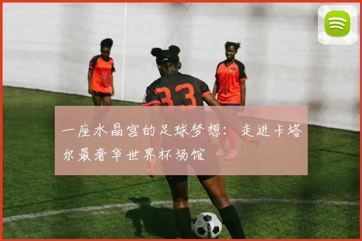 一座水晶宫的足球梦想：走进卡塔尔最奢华世界杯场馆