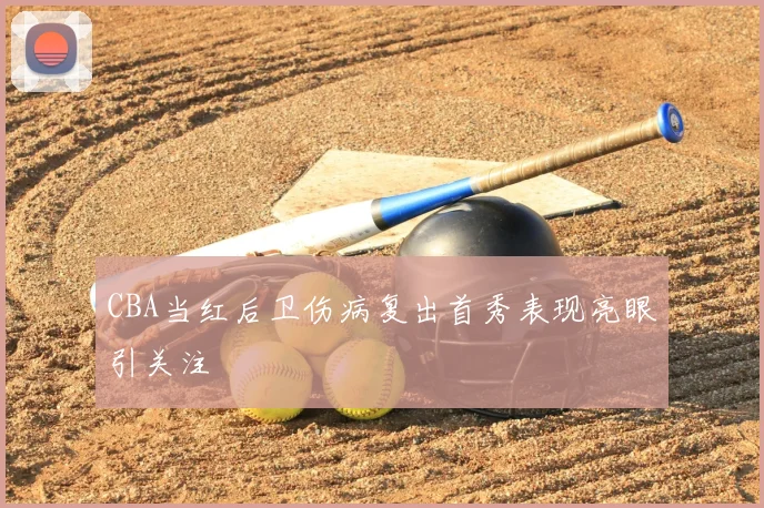 CBA当红后卫伤病复出首秀表现亮眼引关注