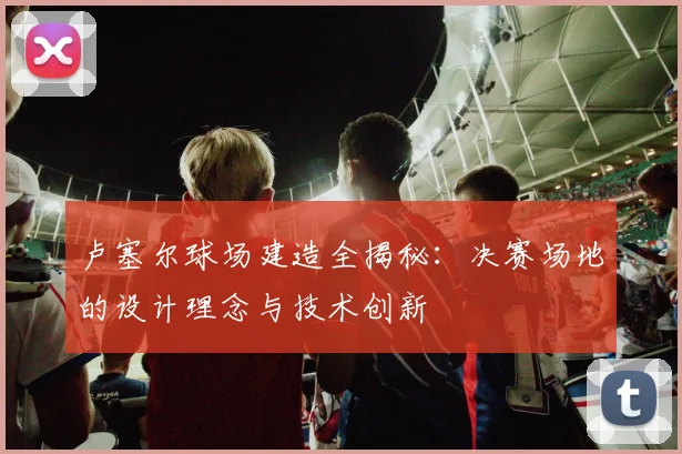 卢塞尔球场建造全揭秘:决赛场地的设计理念与技术创新