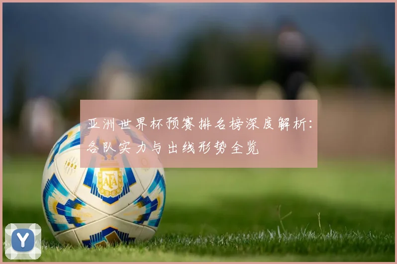 亚洲世界杯预赛排名榜深度解析：各队实力与出线形势全览