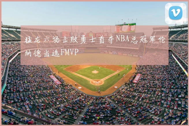 猛龙六场击败勇士首夺NBA总冠军伦纳德当选FMVP