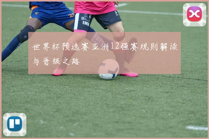 世界杯预选赛亚洲12强赛规则解读与晋级之路