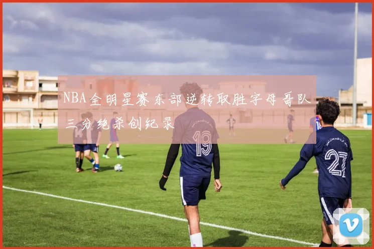 NBA全明星赛东部逆转取胜字母哥队三分绝杀创纪录