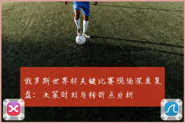 俄罗斯世界杯关键比赛现场深度复盘：决策时刻与转折点分析