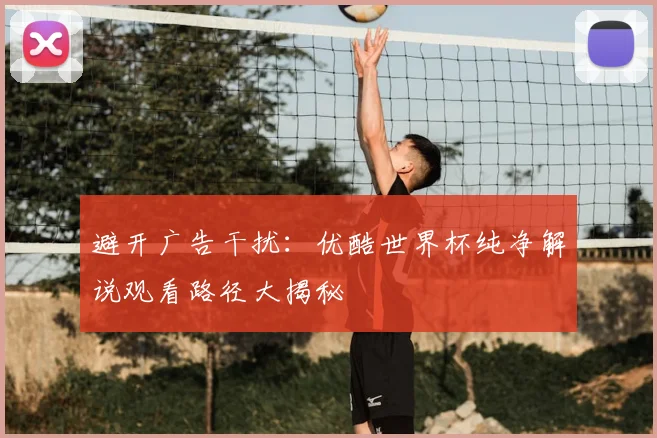 避开广告干扰：优酷世界杯纯净解说观看路径大揭秘
