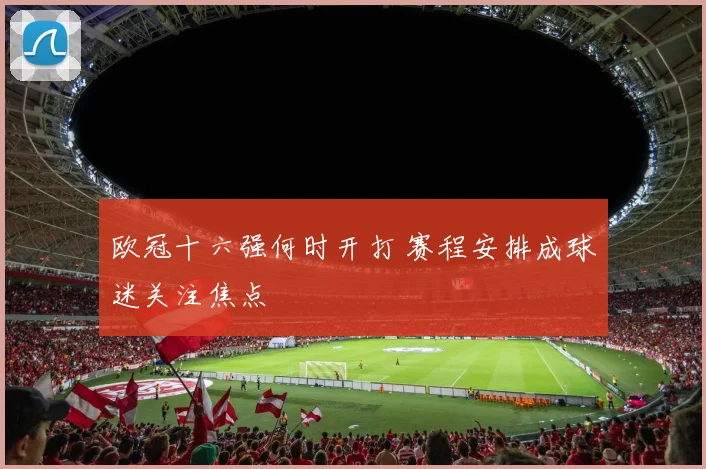 欧冠十六强何时开打 赛程安排成球迷关注焦点