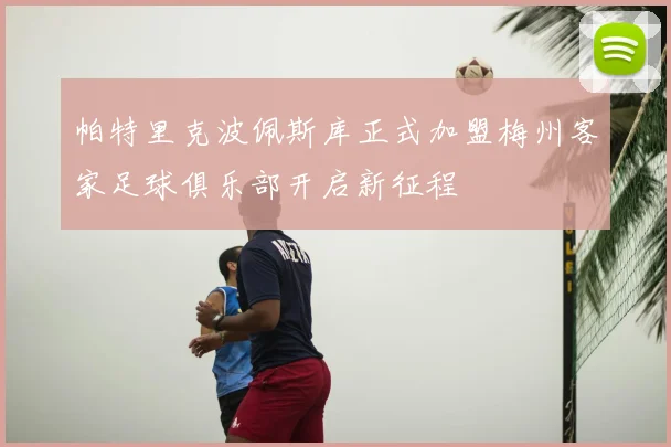 帕特里克波佩斯库正式加盟梅州客家足球俱乐部开启新征程