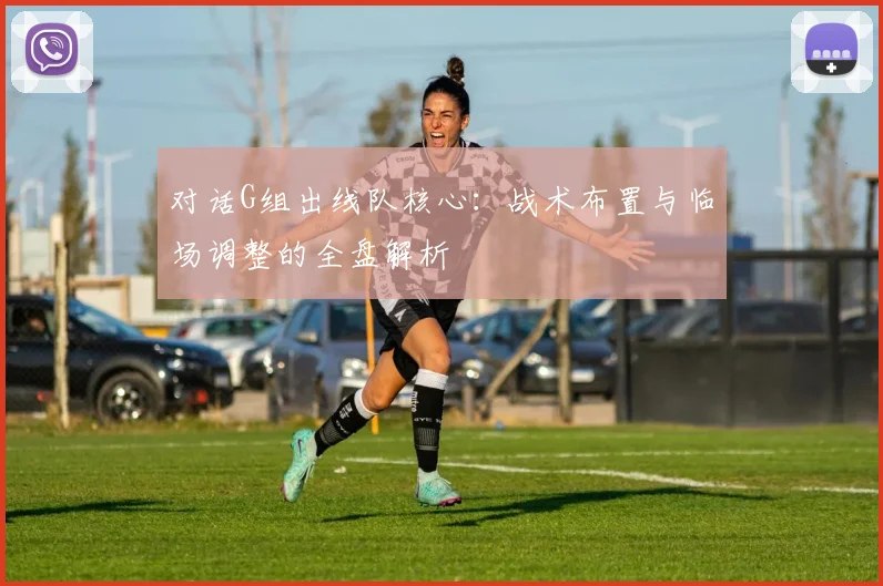 对话G组出线队核心：战术布置与临场调整的全盘解析