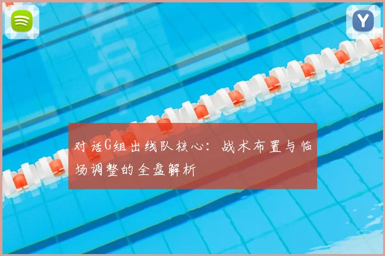 对话G组出线队核心：战术布置与临场调整的全盘解析